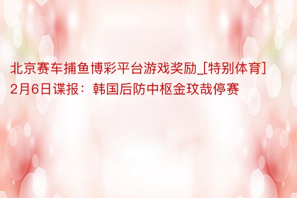 北京赛车捕鱼博彩平台游戏奖励_[特别体育]2月6日谍报：韩国后防中枢金玟哉停赛