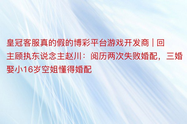 皇冠客服真的假的博彩平台游戏开发商 | 回主顾执东说念主赵川：阅历两次失败婚配，三婚娶小16岁空姐懂得婚配