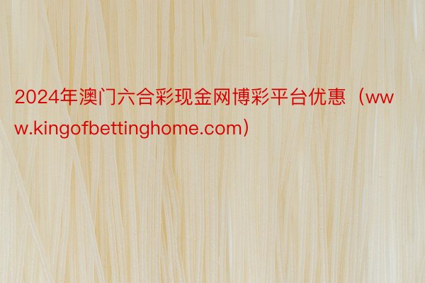 2024年澳门六合彩现金网博彩平台优惠（www.kingofbettinghome.com）