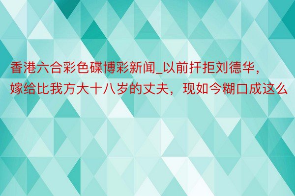 香港六合彩色碟博彩新闻_以前扞拒刘德华，嫁给比我方大十八岁的丈夫，现如今糊口成这么