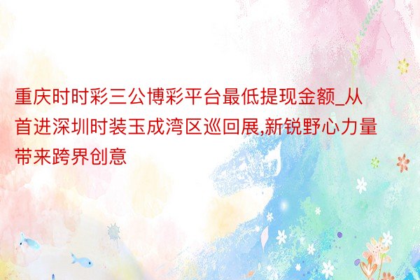 重庆时时彩三公博彩平台最低提现金额_从首进深圳时装玉成湾区巡回展,新锐野心力量带来跨界创意