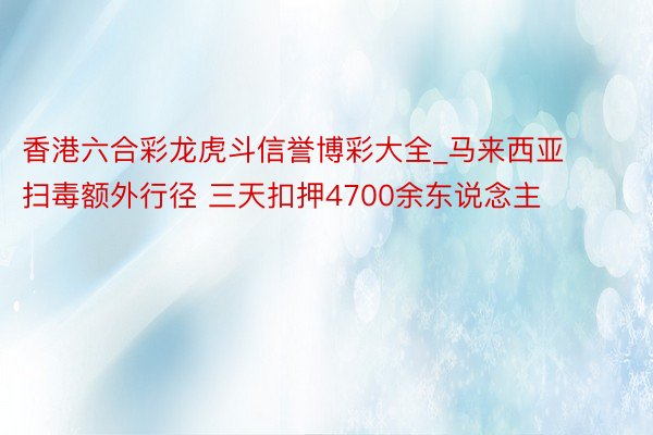 香港六合彩龙虎斗信誉博彩大全_马来西亚扫毒额外行径 三天扣押4700余东说念主