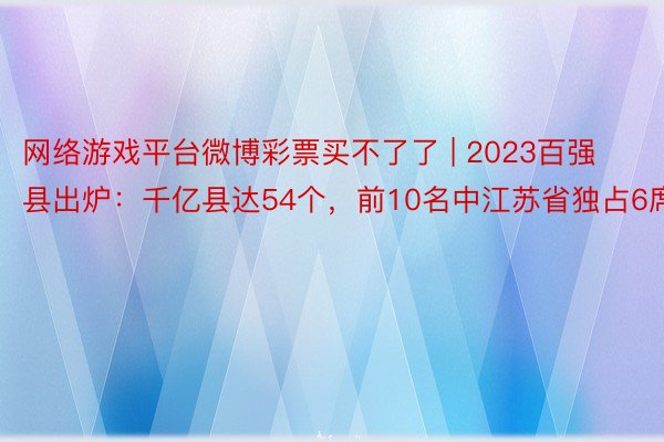 网络游戏平台微博彩票买不了了 | 2023百强县出炉：千亿县达54个，前10名中江苏省独占6席