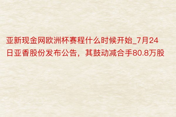 亚新现金网欧洲杯赛程什么时候开始_7月24日亚香股份发布公告，其鼓动减合手80.8万股