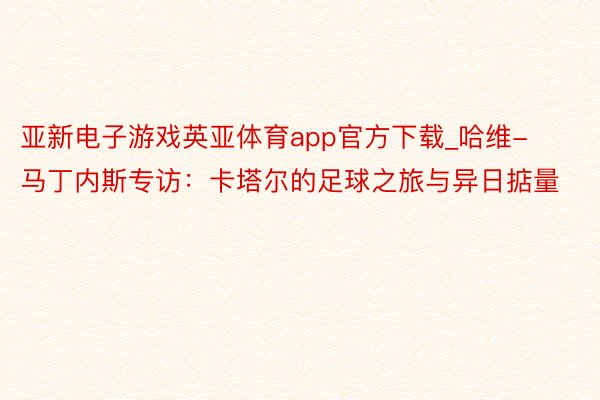 亚新电子游戏英亚体育app官方下载_哈维-马丁内斯专访：卡塔尔的足球之旅与异日掂量