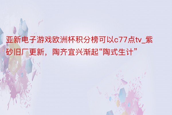 亚新电子游戏欧洲杯积分榜可以c77点tv_紫砂旧厂更新，陶齐宜兴渐起“陶式生计”