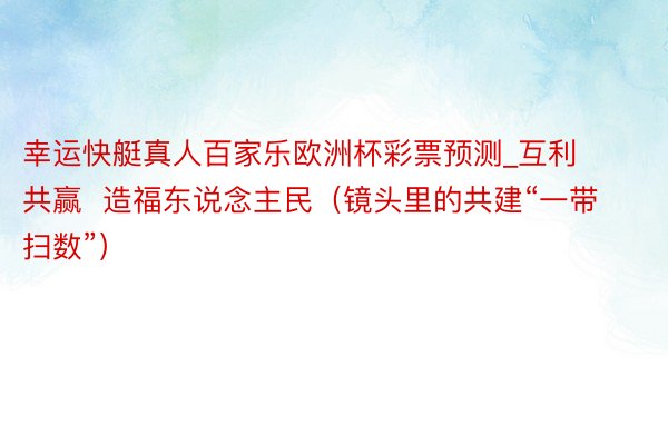 幸运快艇真人百家乐欧洲杯彩票预测_互利共赢  造福东说念主民（镜头里的共建“一带扫数”）