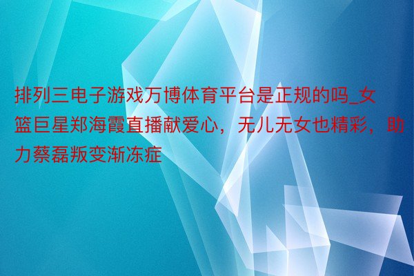 排列三电子游戏万博体育平台是正规的吗_女篮巨星郑海霞直播献爱心，无儿无女也精彩，助力蔡磊叛变渐冻症