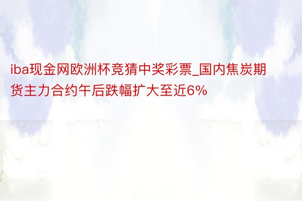 iba现金网欧洲杯竞猜中奖彩票_国内焦炭期货主力合约午后跌幅扩大至近6%