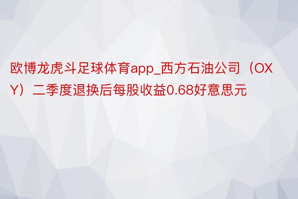 欧博龙虎斗足球体育app_西方石油公司（OXY）二季度退换后每股收益0.68好意思元