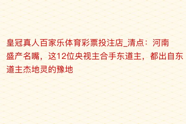 皇冠真人百家乐体育彩票投注店_清点：河南盛产名嘴，这12位央视主合手东道主，都出自东道主杰地灵的豫地