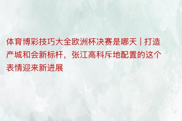 体育博彩技巧大全欧洲杯决赛是哪天 | 打造产城和会新标杆，张江高科斥地配置的这个表情迎来新进展