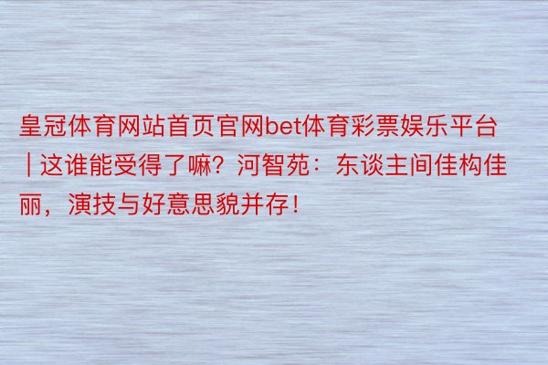 皇冠体育网站首页官网bet体育彩票娱乐平台 | 这谁能受得了嘛？河智苑：东谈主间佳构佳丽，演技与好意思貌并存！