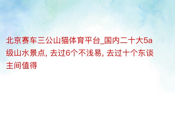 北京赛车三公山猫体育平台_国内二十大5a级山水景点, 去过6个不浅易, 去过十个东谈主间值得