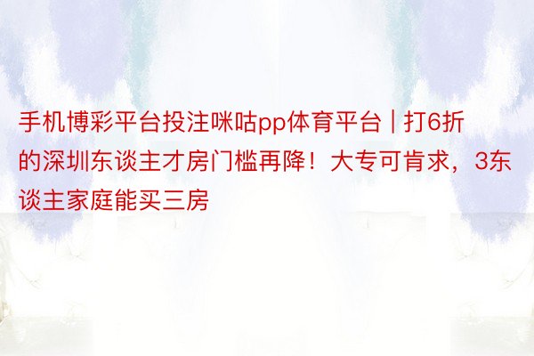 手机博彩平台投注咪咕pp体育平台 | 打6折的深圳东谈主才房门槛再降！大专可肯求，3东谈主家庭能买三房