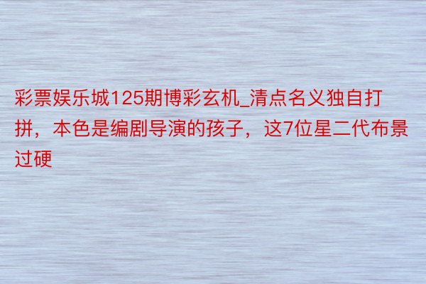 彩票娱乐城125期博彩玄机_清点名义独自打拼，本色是编剧导演的孩子，这7位星二代布景过硬