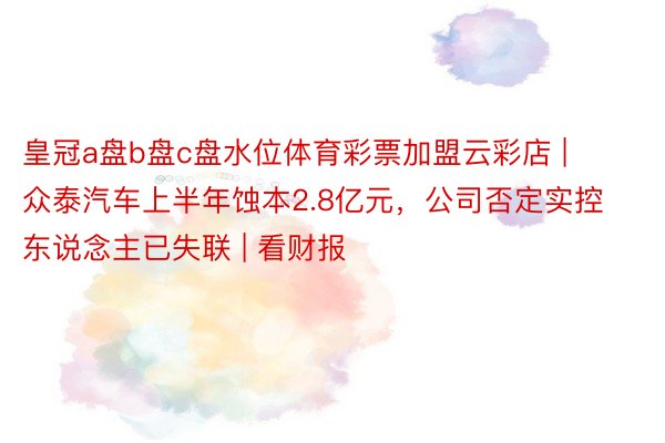 皇冠a盘b盘c盘水位体育彩票加盟云彩店 | 众泰汽车上半年蚀本2.8亿元，公司否定实控东说念主已失联 | 看财报