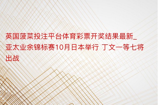 英国菠菜投注平台体育彩票开奖结果最新_亚太业余锦标赛10月日