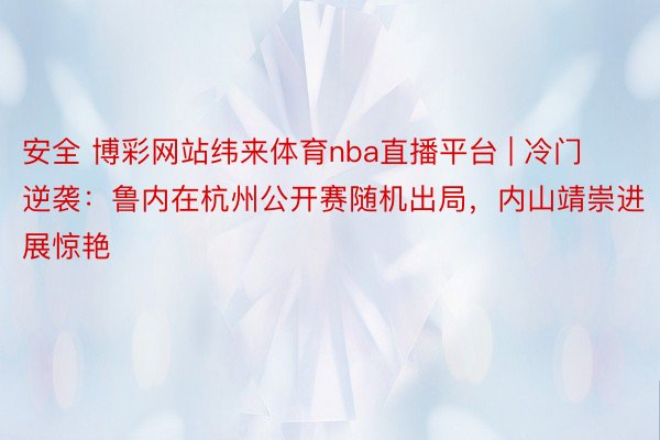 安全 博彩网站纬来体育nba直播平台 | 冷门逆袭：鲁内在杭州公开赛随机出局，内山靖崇进展惊艳