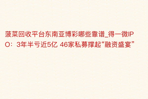 菠菜回收平台东南亚博彩哪些靠谱_得一微IPO：3年半亏近5亿 46家私募撑起“融资盛宴”