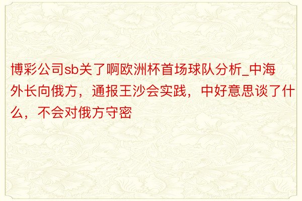 博彩公司sb关了啊欧洲杯首场球队分析_中海外长向俄方，通报王