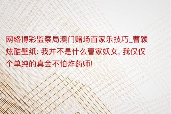 网络博彩监察局澳门赌场百家乐技巧_曹颖炫酷壁纸: 我并不是什么曹家妖女, 我仅仅个单纯的真金不怕炸药师!