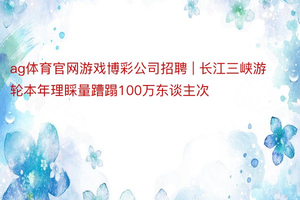 ag体育官网游戏博彩公司招聘 | 长江三峡游轮本年理睬量蹧蹋