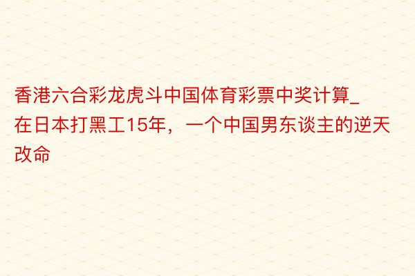 香港六合彩龙虎斗中国体育彩票中奖计算_在日本打黑工15年,一个中国男东谈主的逆天改命