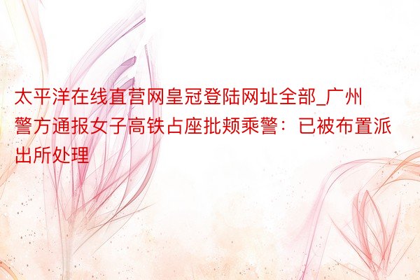 太平洋在线直营网皇冠登陆网址全部_广州警方通报女子高铁占座批颊乘警:已被布置派出所处理