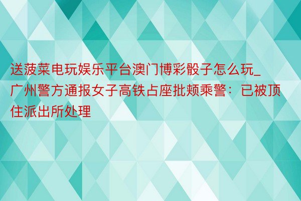 送菠菜电玩娱乐平台澳门博彩骰子怎么玩_广州警方通报女子高铁占座批颊乘警:已被顶住派出所处理